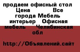 продаем офисный стол › Цена ­ 3 600 - Все города Мебель, интерьер » Офисная мебель   . Челябинская обл.